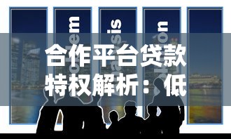 合作平台贷款特权解析：低息快审，专属福利一网打尽