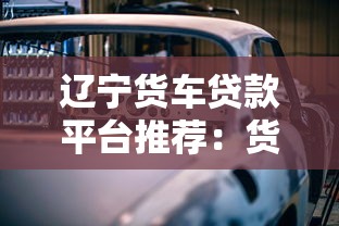 辽宁货车贷款平台推荐：货车贷款申请攻略与低利率方案