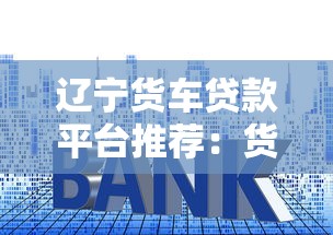 辽宁货车贷款平台推荐：货车贷款申请攻略与低利率方案