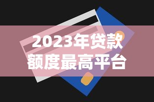 2023年贷款额度最高平台推荐及申请技巧 2023年贷款额度最高平台推荐及申请技巧