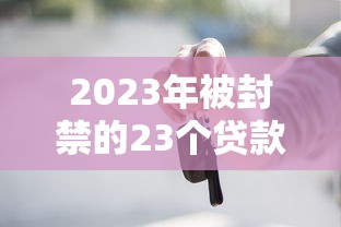2023年被封禁的23个贷款平台名单曝光！这些平台为何被查？