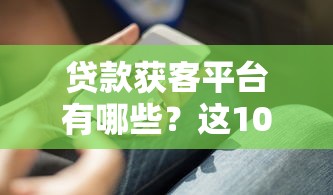 贷款获客平台有哪些？这10款实用软件助你精准获客
