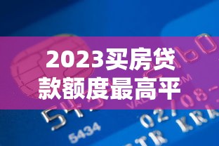 2023买房贷款额度最高平台推荐 哪家银行能贷更多？