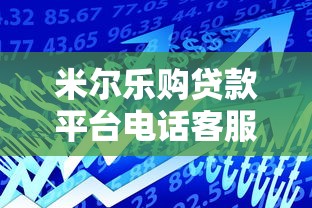米尔乐购贷款平台电话客服:专业贷款服务与高效沟通指南 米尔乐购贷款平台电话客服:专业贷款服务与高效沟通指南