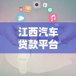 江西汽车贷款平台电话大全：正规机构联系方式及申请指南
