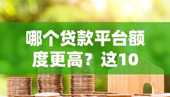哪个贷款平台额度更高？这10家平台让你轻松借到更多钱