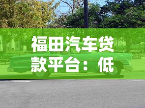福田汽车贷款平台：低利率购车方案+灵活分期，快速审批轻松购车