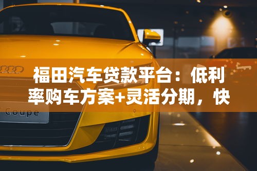 福田汽车贷款平台：低利率购车方案+灵活分期，快速审批轻松购车