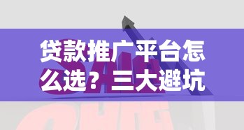 贷款推广平台怎么选？三大避坑指南帮你省心省钱