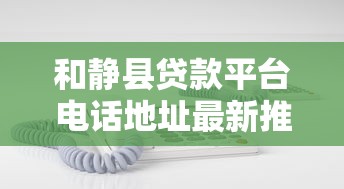 和静县贷款平台电话地址最新推荐：正规机构联系方式一览