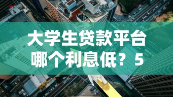 大学生贷款平台哪个利息低？5家正规低息渠道盘点