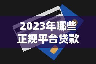 2023年哪些正规平台贷款额度更高?详细对比分析 2023年哪些正规平台贷款额度更高?详细对比分析