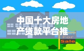 中国十大房地产贷款平台推荐：选对渠道轻松解决购房资金