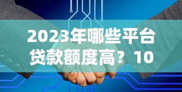 2023年哪些平台贷款额度高？10大渠道真实测评