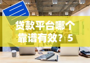 贷款平台哪个靠谱有效？5个关键点帮你避坑