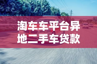淘车车平台异地二手车贷款流程及注意事项指南 淘车车平台异地二手车贷款流程及注意事项指南