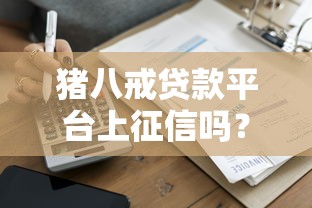 猪八戒贷款平台上征信吗?全面解析征信影响与借款须知 猪八戒贷款平台上征信吗?全面解析征信影响与借款须知