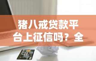 猪八戒贷款平台上征信吗?全面解析征信影响与借款须知 猪八戒贷款平台上征信吗?全面解析征信影响与借款须知