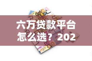 六万贷款平台怎么选？2023年最新靠谱借款渠道推荐