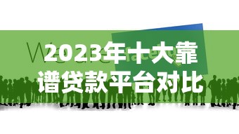 2023年十大靠谱贷款平台对比：哪家更适合你？