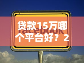 贷款15万哪个平台好?2023年正规靠谱平台推荐 贷款15万哪个平台好?2023年正规靠谱平台推荐