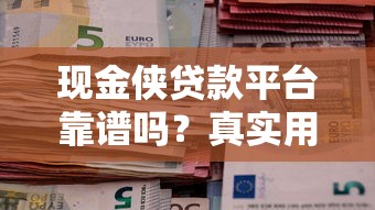 现金侠贷款平台靠谱吗？真实用户评测与使用指南