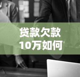贷款欠款10万如何应对?实用解决方案与技巧 贷款欠款10万如何应对?实用解决方案与技巧