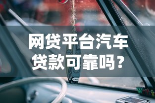 网贷平台汽车贷款可靠吗?3分钟看清风险与机会 网贷平台汽车贷款可靠吗?3分钟看清风险与机会