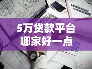 5万贷款平台哪家好一点？2023年靠谱平台推荐及申请攻略