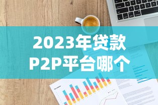 2023年贷款P2P平台哪个利息低又正规可靠？