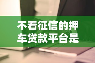 不看征信的押车贷款平台是否安全？真相揭秘