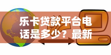 乐卡贷款平台电话是多少？最新官方联系方式及使用指南