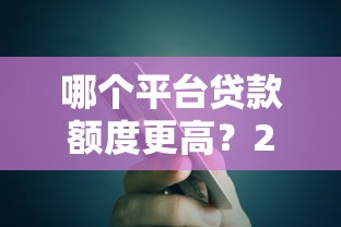 哪个平台贷款额度更高？2023年高额度贷款平台推荐