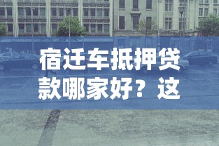 宿迁车抵押贷款哪家好？这5个靠谱平台值得推荐
