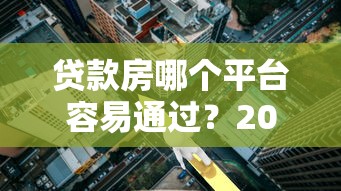 贷款房哪个平台容易通过？2023最新好批款渠道推荐