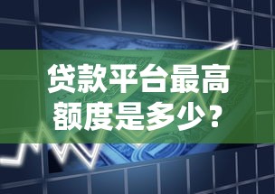 贷款平台最高额度是多少？各平台借款上限全解析