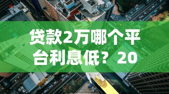 贷款2万哪个平台利息低?2023年低息贷款平台推荐 贷款2万哪个平台利息低?2023年低息贷款平台推荐