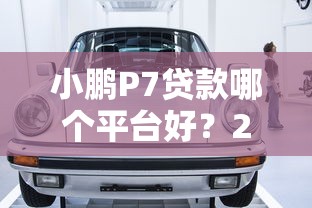 小鹏P7贷款哪个平台好？2023年五大靠谱车贷平台对比推荐