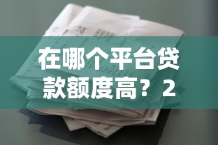 在哪个平台贷款额度高？2023正规借款渠道额度对比