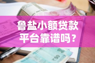 鲁盐小额贷款平台靠谱吗?真实评测与优缺点分析 鲁盐小额贷款平台靠谱吗?真实评测与优缺点分析