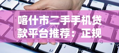 喀什市二手手机贷款平台推荐：正规渠道+低息攻略