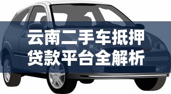 云南二手车抵押贷款平台全解析：流程、利率与注意事项