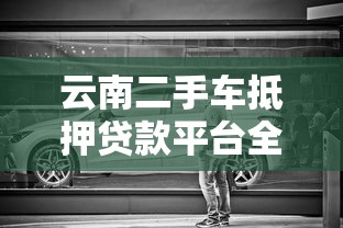 云南二手车抵押贷款平台全解析：流程、利率与注意事项