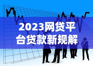 2023网贷平台贷款新规解读:合规借款必看指南 2023网贷平台贷款新规解读:合规借款必看指南
