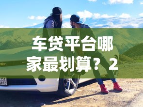 车贷平台哪家最划算？2023年超全车贷攻略