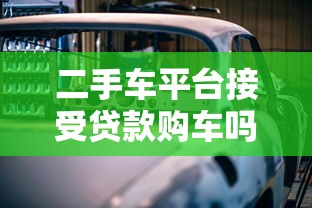 二手车平台接受贷款购车吗？详解贷款买二手车流程