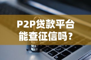 P2P贷款平台能查征信吗?对借款人的影响与注意事项 P2P贷款平台能查征信吗?对借款人的影响与注意事项