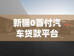 新疆0首付汽车贷款平台:零门槛购车方案解析 新疆0首付汽车贷款平台:零门槛购车方案解析