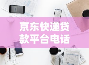 京东快递贷款平台电话及申请指南：快速获取资金联系方式