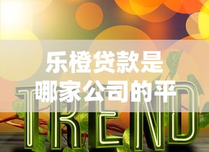 乐橙贷款是哪家公司的平台？公司背景、产品特点详解